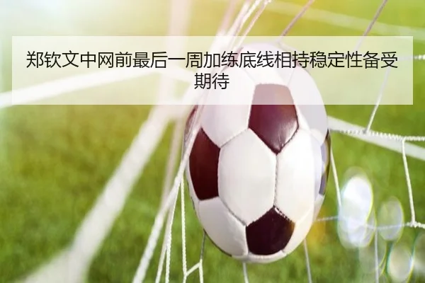 郑钦文中网前最后一周加练底线相持稳定性备受期待